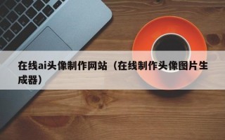 营口在线ai头像制作网站（在线制作头像图片生成器）